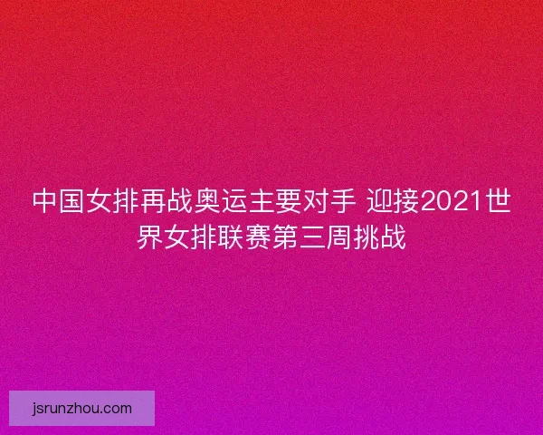 中国女排再战奥运主要对手 迎接2021世界女排联赛第三周挑战
