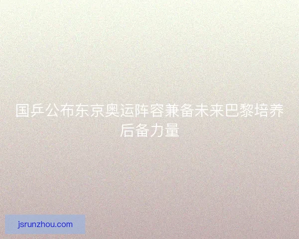国乒公布东京奥运阵容兼备未来巴黎培养后备力量