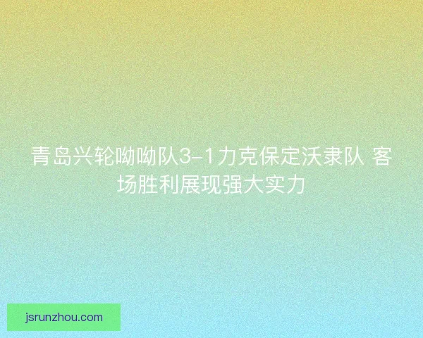 青岛兴轮呦呦队3-1力克保定沃隶队 客场胜利展现强大实力