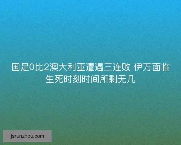 国足0比2澳大利亚遭遇三连败 伊万面临生死时刻时间所剩无几