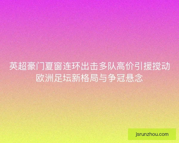 英超豪门夏窗连环出击多队高价引援搅动欧洲足坛新格局与争冠悬念