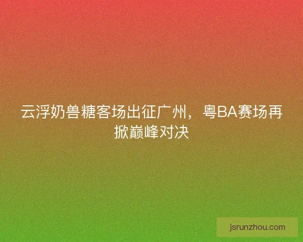 云浮奶兽糖客场出征广州，粤BA赛场再掀巅峰对决