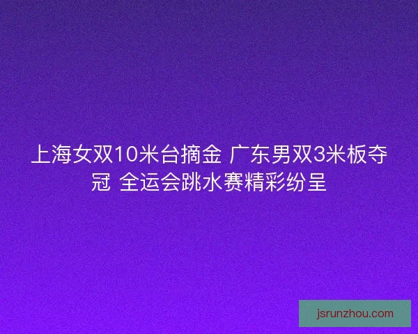 上海女双10米台摘金 广东男双3米板夺冠 全运会跳水赛精彩纷呈