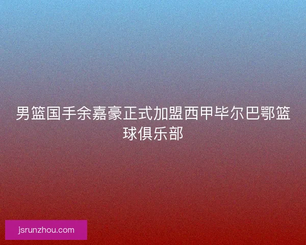 男篮国手余嘉豪正式加盟西甲毕尔巴鄂篮球俱乐部