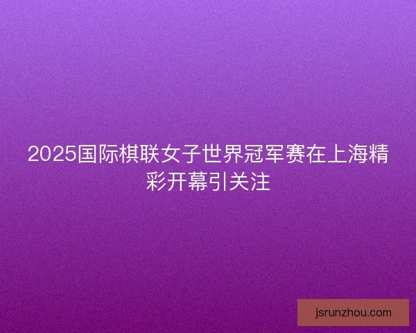 2025国际棋联女子世界冠军赛在上海精彩开幕引关注