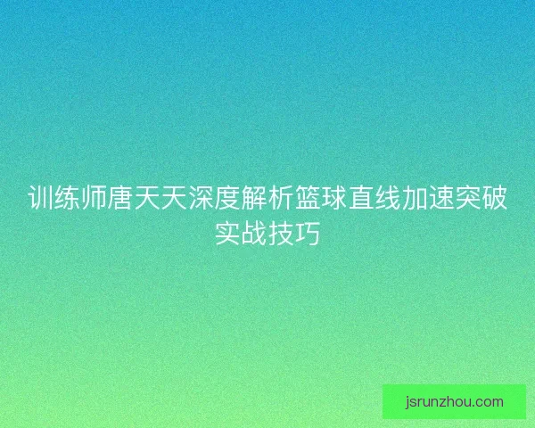 训练师唐天天深度解析篮球直线加速突破实战技巧
