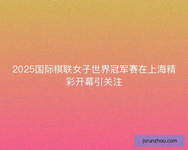 2025国际棋联女子世界冠军赛在上海精彩开幕引关注