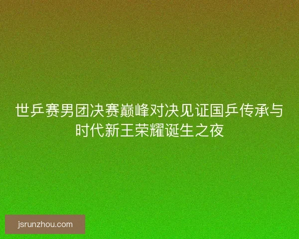 世乒赛男团决赛巅峰对决见证国乒传承与时代新王荣耀诞生之夜