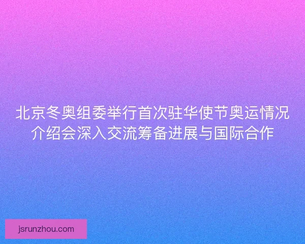 北京冬奥组委举行首次驻华使节奥运情况介绍会深入交流筹备进展与国际合作