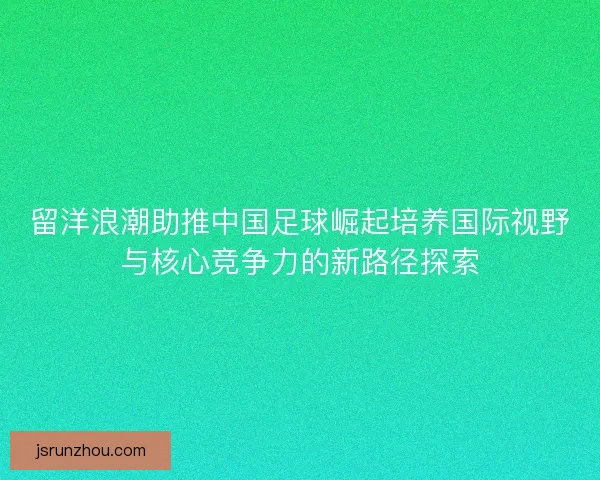 留洋浪潮助推中国足球崛起培养国际视野与核心竞争力的新路径探索