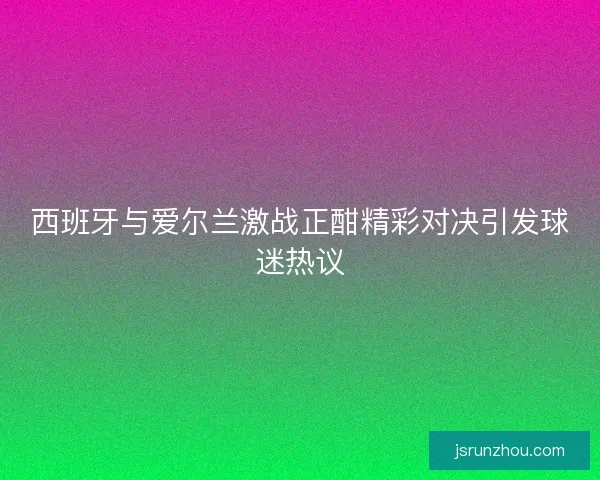 西班牙与爱尔兰激战正酣精彩对决引发球迷热议