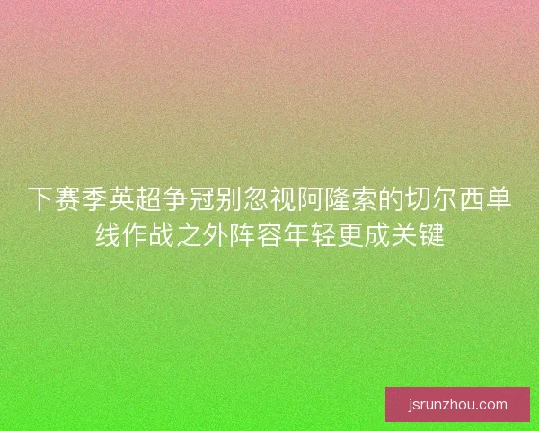 下赛季英超争冠别忽视阿隆索的切尔西单线作战之外阵容年轻更成关键