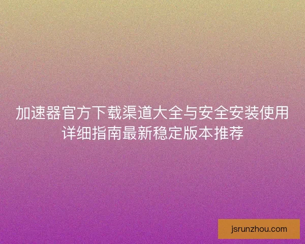 加速器官方下载渠道大全与安全安装使用详细指南最新稳定版本推荐