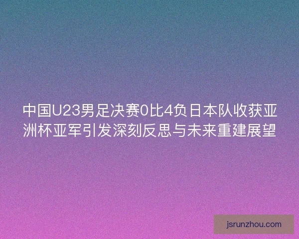 中国U23男足决赛0比4负日本队收获亚洲杯亚军引发深刻反思与未来重建展望