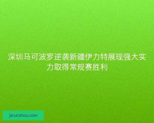 深圳马可波罗逆袭新疆伊力特展现强大实力取得常规赛胜利