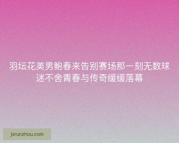 羽坛花美男鲍春来告别赛场那一刻无数球迷不舍青春与传奇缓缓落幕