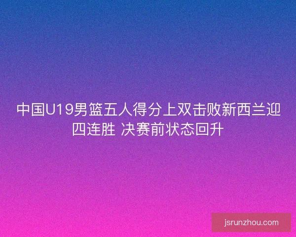 中国U19男篮五人得分上双击败新西兰迎四连胜 决赛前状态回升
