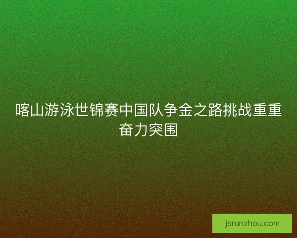 喀山游泳世锦赛中国队争金之路挑战重重奋力突围