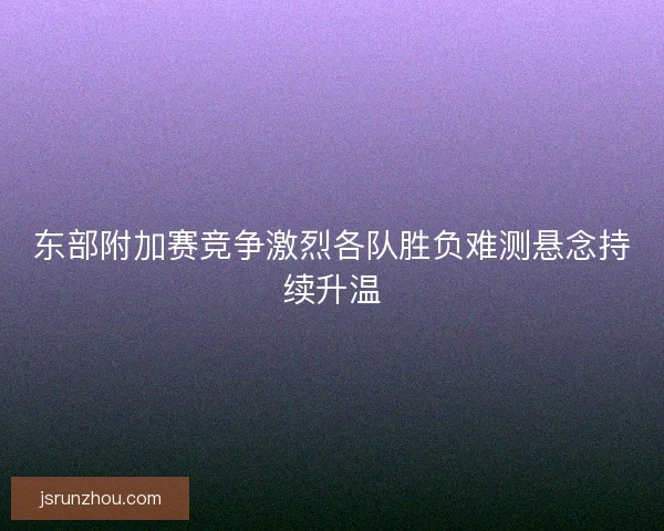 东部附加赛竞争激烈各队胜负难测悬念持续升温