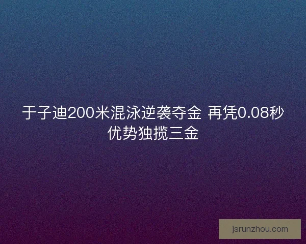 于子迪200米混泳逆袭夺金 再凭0.08秒优势独揽三金