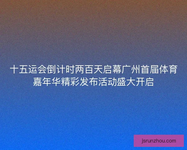 十五运会倒计时两百天启幕广州首届体育嘉年华精彩发布活动盛大开启