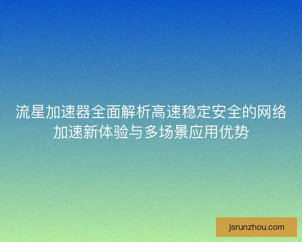 流星加速器全面解析高速稳定安全的网络加速新体验与多场景应用优势