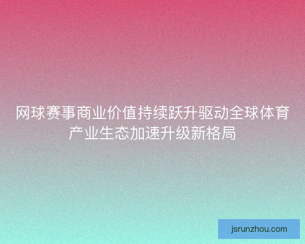 网球赛事商业价值持续跃升驱动全球体育产业生态加速升级新格局
